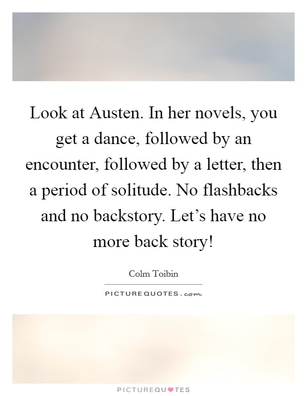 Look at Austen. In her novels, you get a dance, followed by an encounter, followed by a letter, then a period of solitude. No flashbacks and no backstory. Let's have no more back story! Picture Quote #1