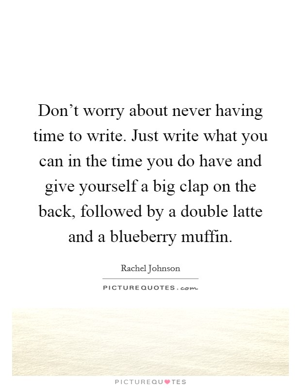 Don't worry about never having time to write. Just write what you can in the time you do have and give yourself a big clap on the back, followed by a double latte and a blueberry muffin. Picture Quote #1