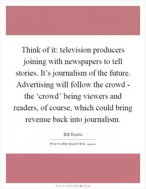 Think of it: television producers joining with newspapers to tell stories. It’s journalism of the future. Advertising will follow the crowd - the ‘crowd’ being viewers and readers, of course, which could bring revenue back into journalism Picture Quote #1