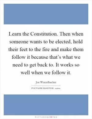 Learn the Constitution. Then when someone wants to be elected, hold their feet to the fire and make them follow it because that’s what we need to get back to. It works so well when we follow it Picture Quote #1