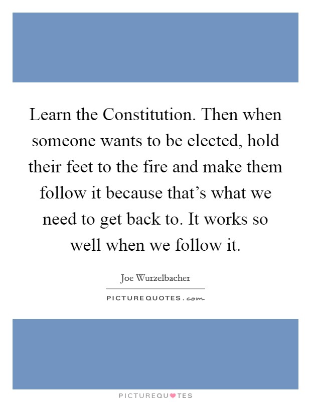 Learn the Constitution. Then when someone wants to be elected, hold their feet to the fire and make them follow it because that's what we need to get back to. It works so well when we follow it. Picture Quote #1