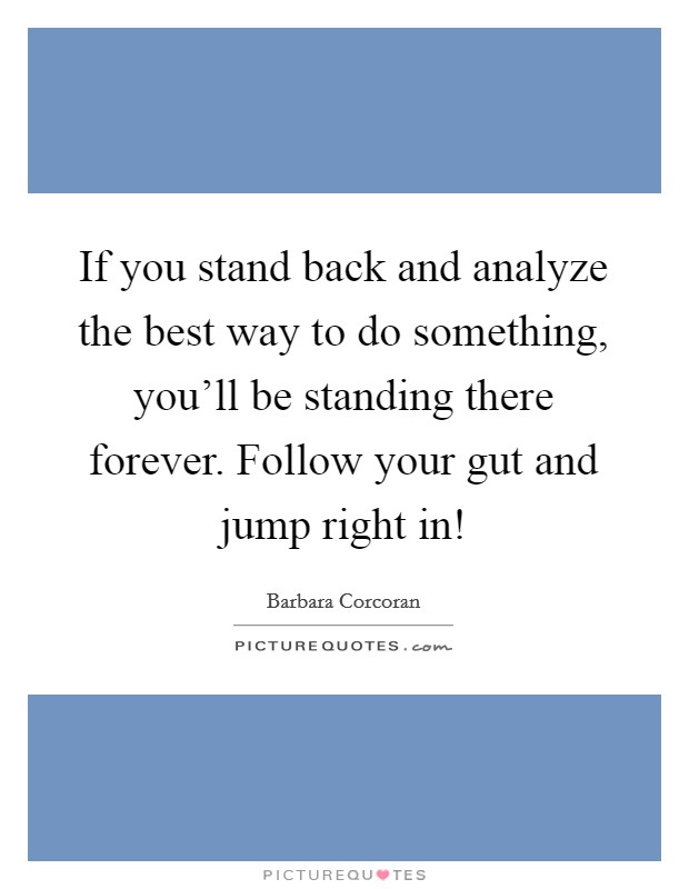 If you stand back and analyze the best way to do something, you'll be standing there forever. Follow your gut and jump right in! Picture Quote #1