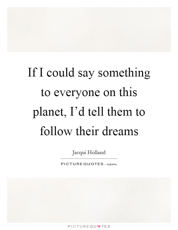 If I could say something to everyone on this planet, I'd tell them to follow their dreams Picture Quote #1
