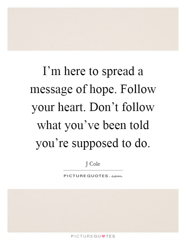 I'm here to spread a message of hope. Follow your heart. Don't follow what you've been told you're supposed to do. Picture Quote #1