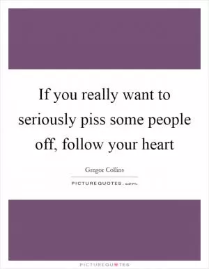 If you really want to seriously piss some people off, follow your heart Picture Quote #1