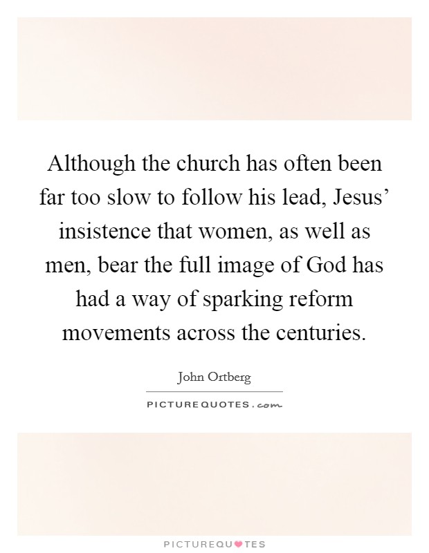 Although the church has often been far too slow to follow his lead, Jesus' insistence that women, as well as men, bear the full image of God has had a way of sparking reform movements across the centuries. Picture Quote #1