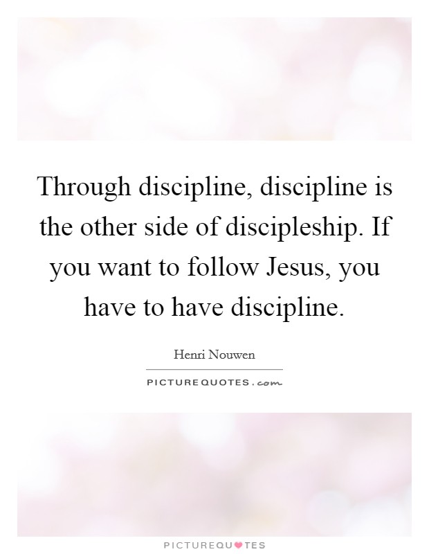 Through discipline, discipline is the other side of discipleship. If you want to follow Jesus, you have to have discipline. Picture Quote #1