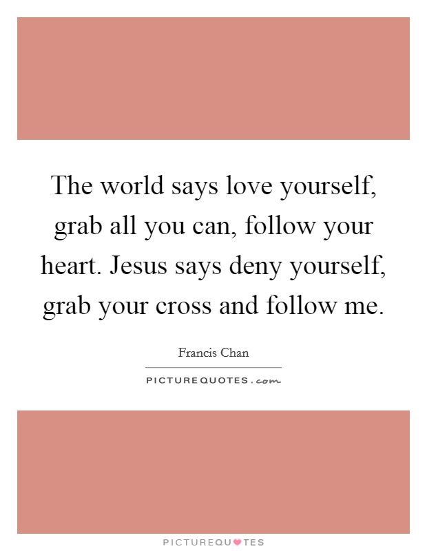 The world says love yourself, grab all you can, follow your heart. Jesus says deny yourself, grab your cross and follow me. Picture Quote #1