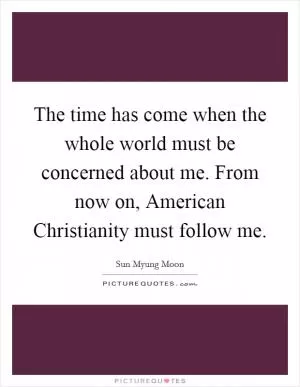 The time has come when the whole world must be concerned about me. From now on, American Christianity must follow me Picture Quote #1