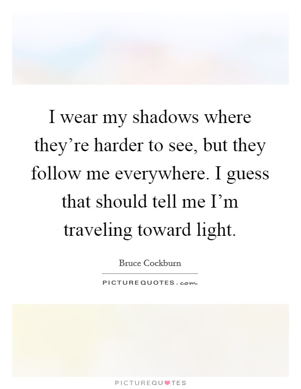 I wear my shadows where they're harder to see, but they follow me everywhere. I guess that should tell me I'm traveling toward light. Picture Quote #1