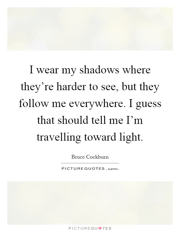 I wear my shadows where they're harder to see, but they follow me everywhere. I guess that should tell me I'm travelling toward light. Picture Quote #1