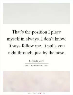 That’s the position I place myself in always. I don’t know. It says follow me. It pulls you right through, just by the nose Picture Quote #1
