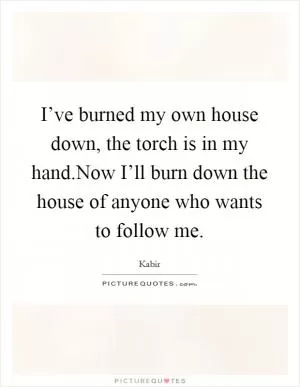 I’ve burned my own house down, the torch is in my hand.Now I’ll burn down the house of anyone who wants to follow me Picture Quote #1
