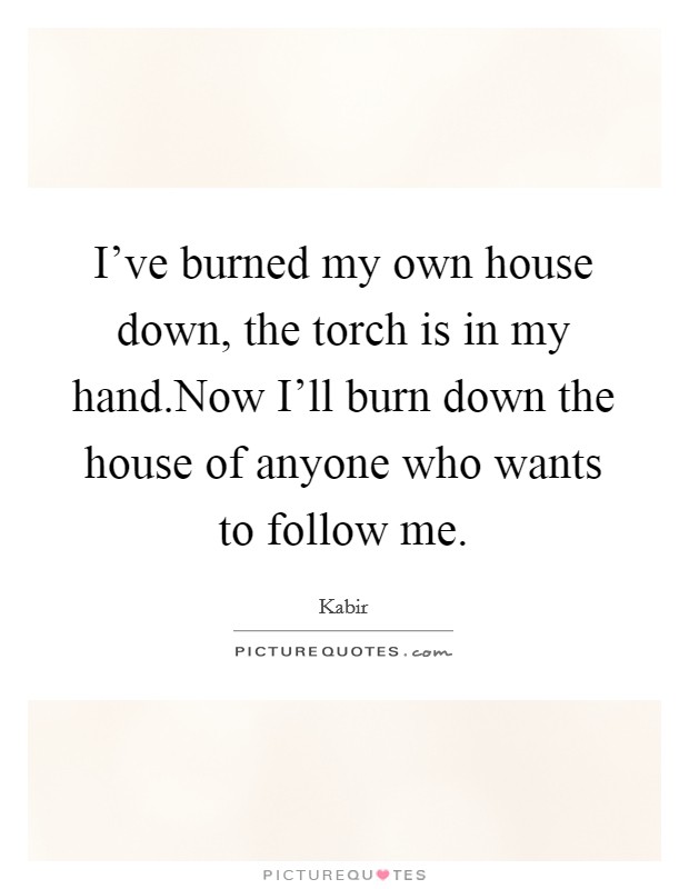 I've burned my own house down, the torch is in my hand.Now I'll burn down the house of anyone who wants to follow me. Picture Quote #1