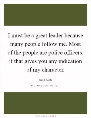 I must be a great leader because many people follow me. Most of the people are police officers, if that gives you any indication of my character Picture Quote #1