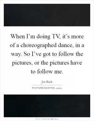 When I’m doing TV, it’s more of a choreographed dance, in a way. So I’ve got to follow the pictures, or the pictures have to follow me Picture Quote #1