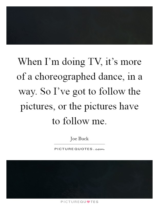 When I'm doing TV, it's more of a choreographed dance, in a way. So I've got to follow the pictures, or the pictures have to follow me. Picture Quote #1