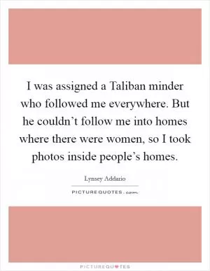 I was assigned a Taliban minder who followed me everywhere. But he couldn’t follow me into homes where there were women, so I took photos inside people’s homes Picture Quote #1