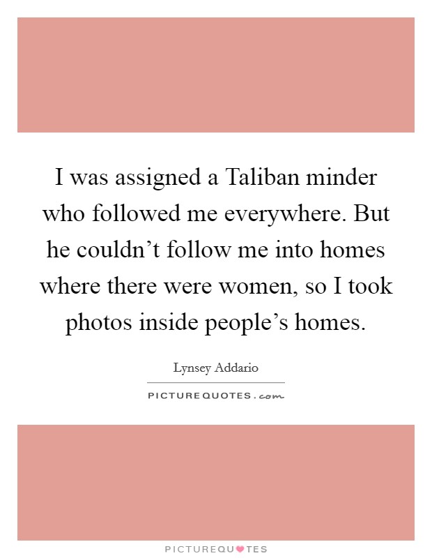 I was assigned a Taliban minder who followed me everywhere. But he couldn't follow me into homes where there were women, so I took photos inside people's homes. Picture Quote #1