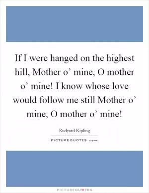 If I were hanged on the highest hill, Mother o’ mine, O mother o’ mine! I know whose love would follow me still Mother o’ mine, O mother o’ mine! Picture Quote #1