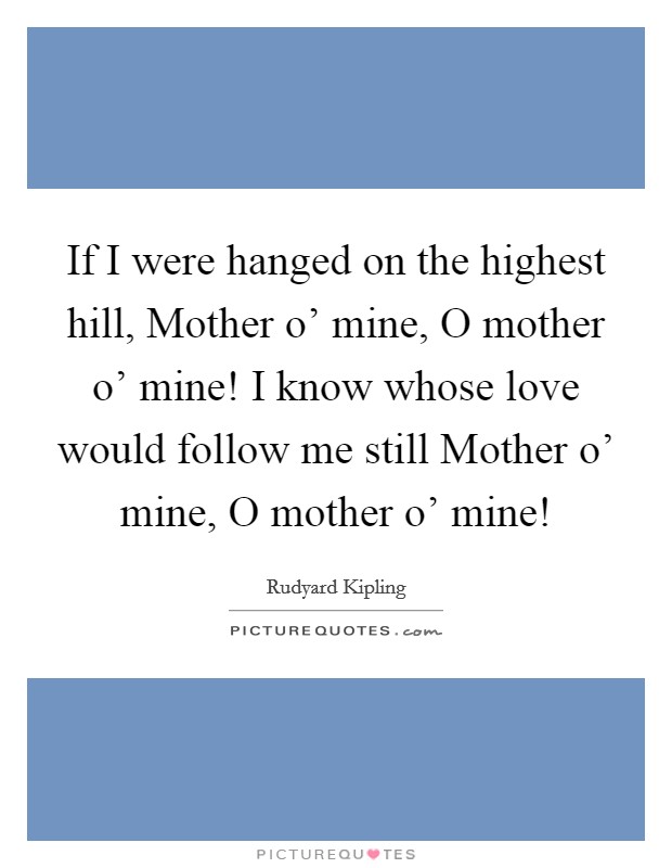 If I were hanged on the highest hill, Mother o' mine, O mother o' mine! I know whose love would follow me still Mother o' mine, O mother o' mine! Picture Quote #1