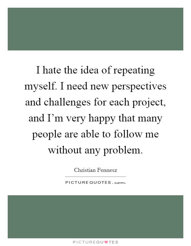 I hate the idea of repeating myself. I need new perspectives and challenges for each project, and I'm very happy that many people are able to follow me without any problem. Picture Quote #1