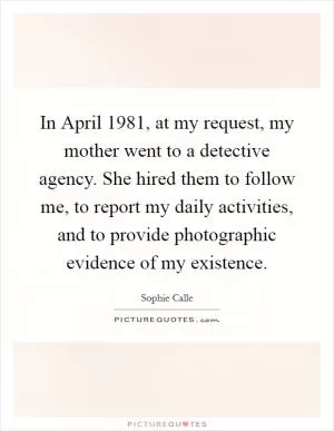 In April 1981, at my request, my mother went to a detective agency. She hired them to follow me, to report my daily activities, and to provide photographic evidence of my existence Picture Quote #1