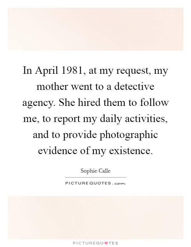 In April 1981, at my request, my mother went to a detective agency. She hired them to follow me, to report my daily activities, and to provide photographic evidence of my existence. Picture Quote #1