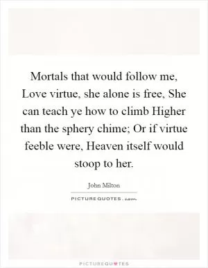 Mortals that would follow me, Love virtue, she alone is free, She can teach ye how to climb Higher than the sphery chime; Or if virtue feeble were, Heaven itself would stoop to her Picture Quote #1