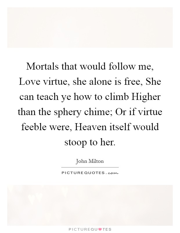 Mortals that would follow me, Love virtue, she alone is free, She can teach ye how to climb Higher than the sphery chime; Or if virtue feeble were, Heaven itself would stoop to her. Picture Quote #1