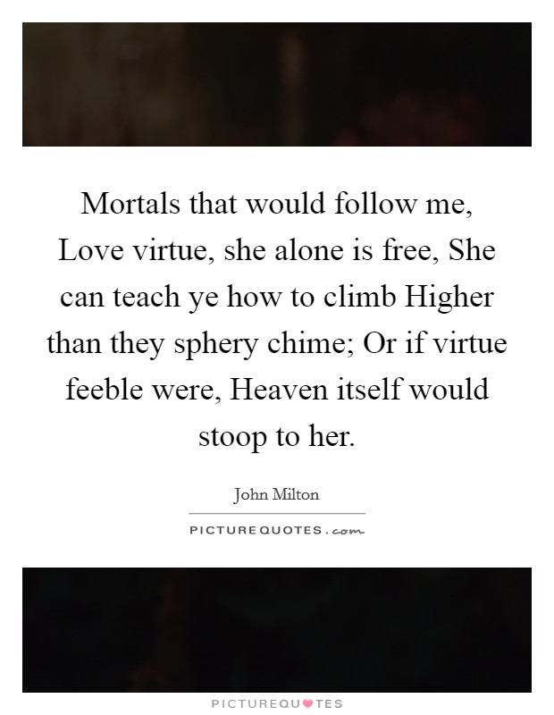Mortals that would follow me, Love virtue, she alone is free, She can teach ye how to climb Higher than they sphery chime; Or if virtue feeble were, Heaven itself would stoop to her. Picture Quote #1