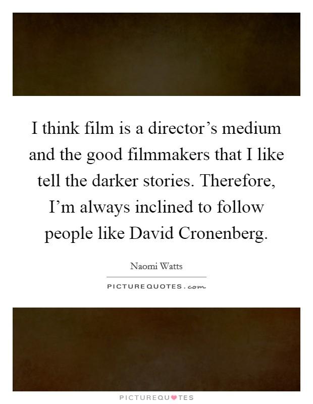 I think film is a director's medium and the good filmmakers that I like tell the darker stories. Therefore, I'm always inclined to follow people like David Cronenberg. Picture Quote #1