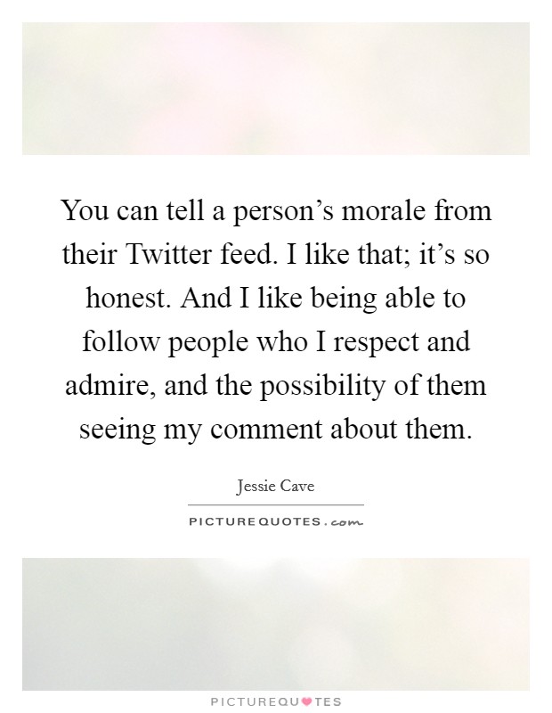 You can tell a person's morale from their Twitter feed. I like that; it's so honest. And I like being able to follow people who I respect and admire, and the possibility of them seeing my comment about them. Picture Quote #1