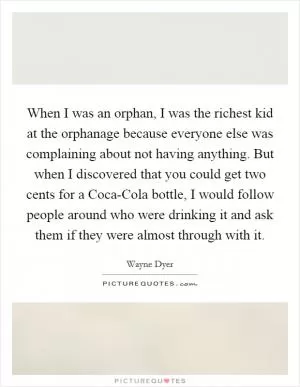 When I was an orphan, I was the richest kid at the orphanage because everyone else was complaining about not having anything. But when I discovered that you could get two cents for a Coca-Cola bottle, I would follow people around who were drinking it and ask them if they were almost through with it Picture Quote #1
