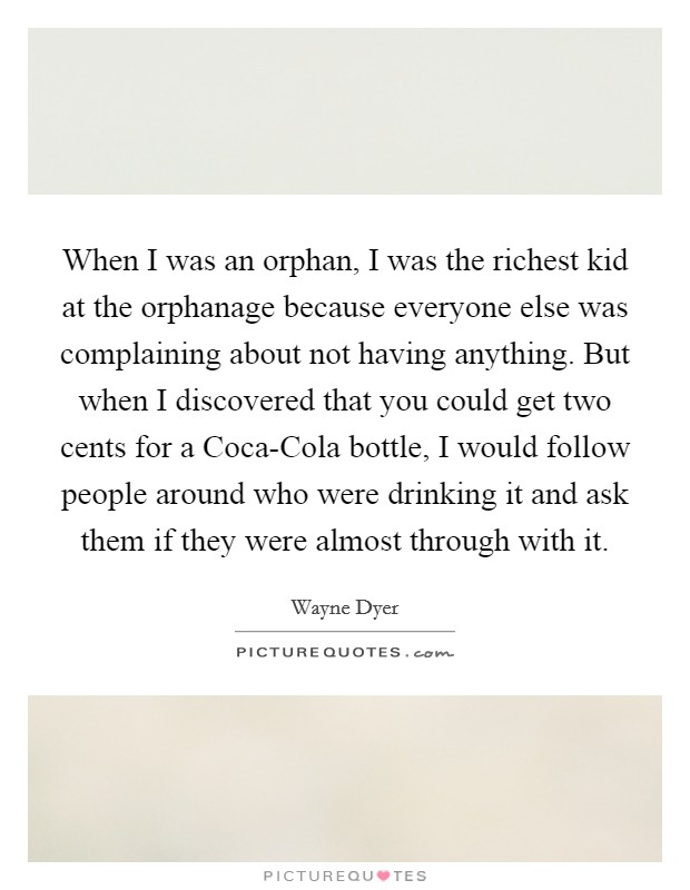 When I was an orphan, I was the richest kid at the orphanage because everyone else was complaining about not having anything. But when I discovered that you could get two cents for a Coca-Cola bottle, I would follow people around who were drinking it and ask them if they were almost through with it. Picture Quote #1