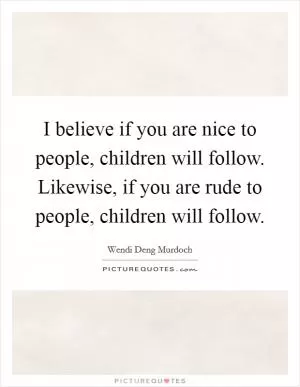 I believe if you are nice to people, children will follow. Likewise, if you are rude to people, children will follow Picture Quote #1