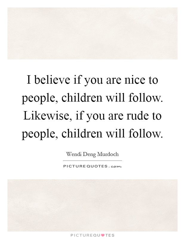 I believe if you are nice to people, children will follow. Likewise, if you are rude to people, children will follow. Picture Quote #1