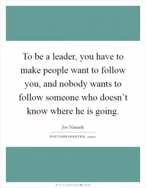 To be a leader, you have to make people want to follow you, and nobody wants to follow someone who doesn’t know where he is going Picture Quote #1