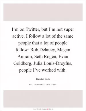I’m on Twitter, but I’m not super active. I follow a lot of the same people that a lot of people follow: Rob Delaney, Megan Amram, Seth Rogen, Evan Goldberg, Julia Louis-Dreyfus, people I’ve worked with Picture Quote #1