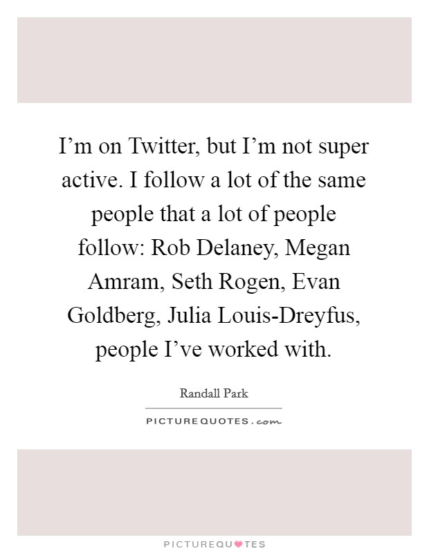 I'm on Twitter, but I'm not super active. I follow a lot of the same people that a lot of people follow: Rob Delaney, Megan Amram, Seth Rogen, Evan Goldberg, Julia Louis-Dreyfus, people I've worked with. Picture Quote #1