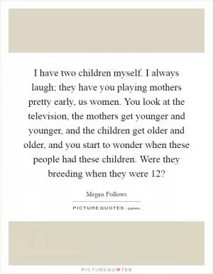 I have two children myself. I always laugh; they have you playing mothers pretty early, us women. You look at the television, the mothers get younger and younger, and the children get older and older, and you start to wonder when these people had these children. Were they breeding when they were 12? Picture Quote #1