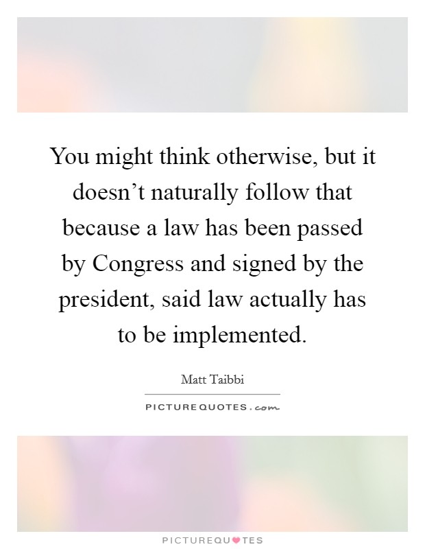 You might think otherwise, but it doesn't naturally follow that because a law has been passed by Congress and signed by the president, said law actually has to be implemented. Picture Quote #1