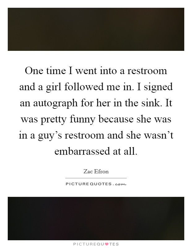 One time I went into a restroom and a girl followed me in. I signed an autograph for her in the sink. It was pretty funny because she was in a guy's restroom and she wasn't embarrassed at all. Picture Quote #1
