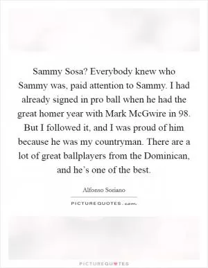 Sammy Sosa? Everybody knew who Sammy was, paid attention to Sammy. I had already signed in pro ball when he had the great homer year with Mark McGwire in  98. But I followed it, and I was proud of him because he was my countryman. There are a lot of great ballplayers from the Dominican, and he’s one of the best Picture Quote #1