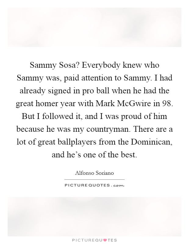Sammy Sosa? Everybody knew who Sammy was, paid attention to Sammy. I had already signed in pro ball when he had the great homer year with Mark McGwire in  98. But I followed it, and I was proud of him because he was my countryman. There are a lot of great ballplayers from the Dominican, and he's one of the best. Picture Quote #1
