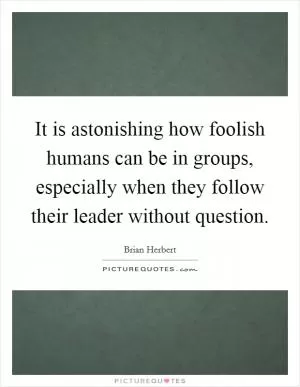 It is astonishing how foolish humans can be in groups, especially when they follow their leader without question Picture Quote #1