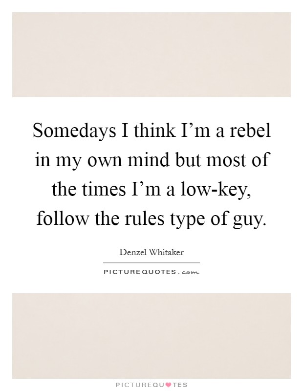 Somedays I think I'm a rebel in my own mind but most of the times I'm a low-key, follow the rules type of guy. Picture Quote #1