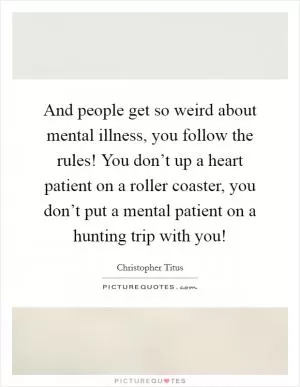And people get so weird about mental illness, you follow the rules! You don’t up a heart patient on a roller coaster, you don’t put a mental patient on a hunting trip with you! Picture Quote #1