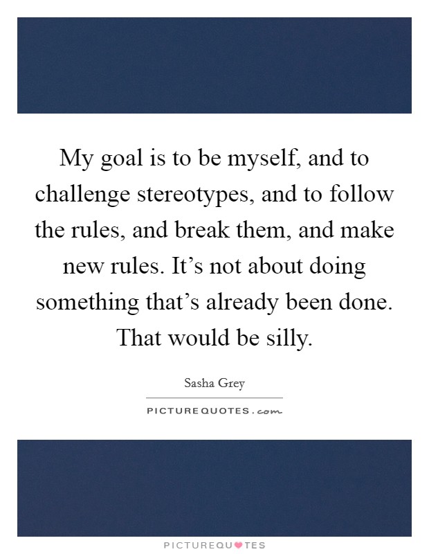 My goal is to be myself, and to challenge stereotypes, and to follow the rules, and break them, and make new rules. It's not about doing something that's already been done. That would be silly. Picture Quote #1