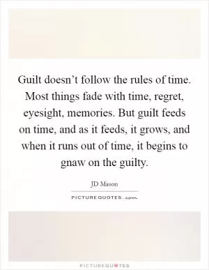 Guilt doesn’t follow the rules of time. Most things fade with time, regret, eyesight, memories. But guilt feeds on time, and as it feeds, it grows, and when it runs out of time, it begins to gnaw on the guilty Picture Quote #1